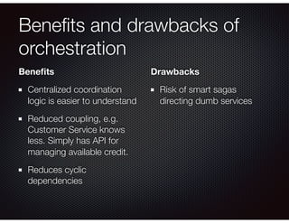 Beneﬁts and drawbacks of
orchestration
Beneﬁts
Centralized coordination
logic is easier to understand
Reduced coupling, e.g.
Customer Service knows
less. Simply has API for
managing available credit.
Reduces cyclic
dependencies
Drawbacks
Risk of smart sagas
directing dumb services
 