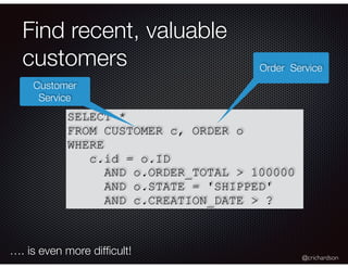 @crichardson
Find recent, valuable
customers
SELECT *
FROM CUSTOMER c, ORDER o
WHERE
c.id = o.ID
AND o.ORDER_TOTAL > 100000
AND o.STATE = 'SHIPPED'
AND c.CREATION_DATE > ?
Customer
Service
Order Service
…. is even more difﬁcult!
 