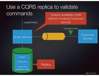 @crichardson
Use a CQRS replica to validate
commands
Order Service
createOrder()
Customer
Service
Orders
Customers
creditLimit
availableCredit
Customer events
Replica
Checks available credit
without invoking Customer
Service
 