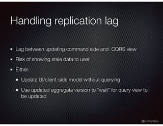 @crichardson
Handling replication lag
Lag between updating command side and CQRS view
Risk of showing stale data to user
Either:
Update UI/client-side model without querying
Use updated aggregate version to “wait” for query view to
be updated
 