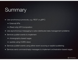 @crichardson
Summary
Use synchronous protocols, e.g. REST or gRPC:
External APIs
(Read only) API Composition
Use asynchronous messaging to solve distributed data management problems
Services publish events to implement
choreography-based sagas
queries using CQRS views
Services publish events using either event sourcing or explicit publishing
Services send command/reply messages to implement orchestration-based sagas
 