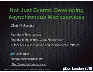 @crichardson
Not Just Events: Developing
Asynchronous Microservices 
Chris Richardson
Founder of Eventuate.io
Founder of the original CloudFoundry.com
Author of POJOs in Action and Microservices Patterns
@crichardson
chris@chrisrichardson.net
http://learn.microservices.io
Copyright © 2018 Chris Richardson Consulting, Inc. All rights reserved
 