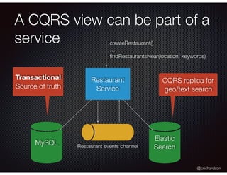 @crichardson
A CQRS view can be part of a
service
Restaurant
Service
Restaurant events channel
Transactional
Source of truth
CQRS replica for
geo/text search
createRestaurant()
…
ﬁndRestaurantsNear(location, keywords)
MySQL
Elastic 
Search
 