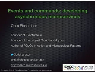 @crichardson
Events and commands: developing
asynchronous microservices
Chris Richardson
Founder of Eventuate.io
Founder of the original CloudFoundry.com
Author of POJOs in Action and Microservices Patterns
@crichardson
chris@chrisrichardson.net
http://learn.microservices.io
Copyright © 2018. Chris Richardson Consulting, Inc. All rights reserved
 