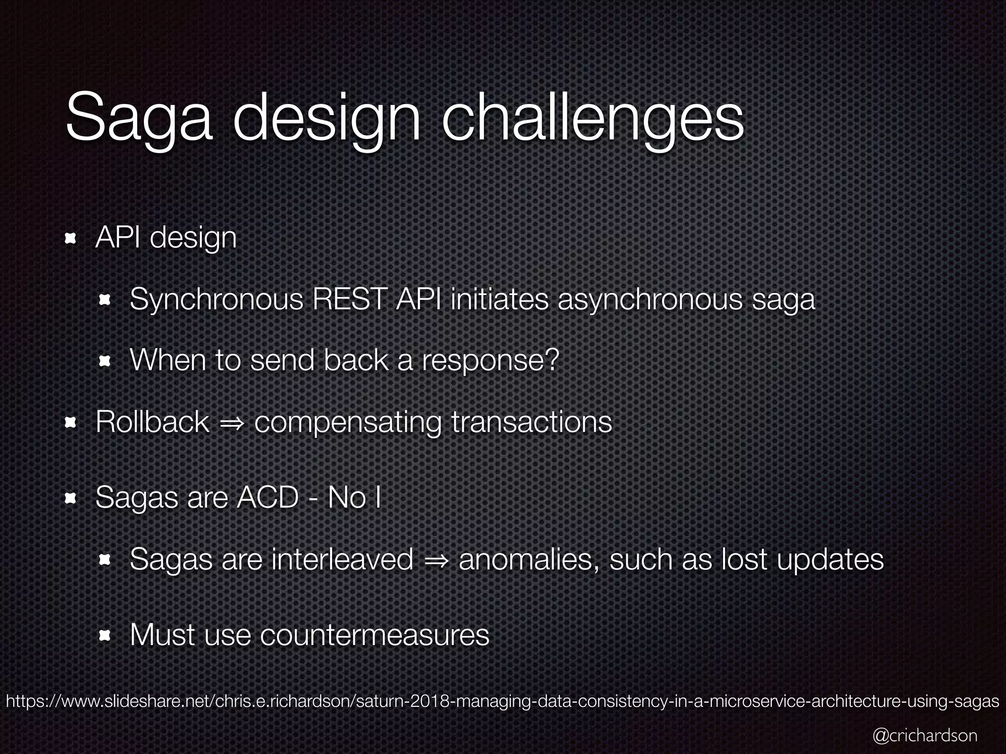 @crichardson Saga design challenges API design Synchronous REST API initiates asynchronous saga When to send back a response? Rollback compensating transactions Sagas are ACD - No I Sagas are interleaved anomalies, such as lost updates Must use countermeasures https://www.slideshare.net/chris.e.richardson/saturn-2018-managing-data-consistency-in-a-microservice-architecture-using-sagas 