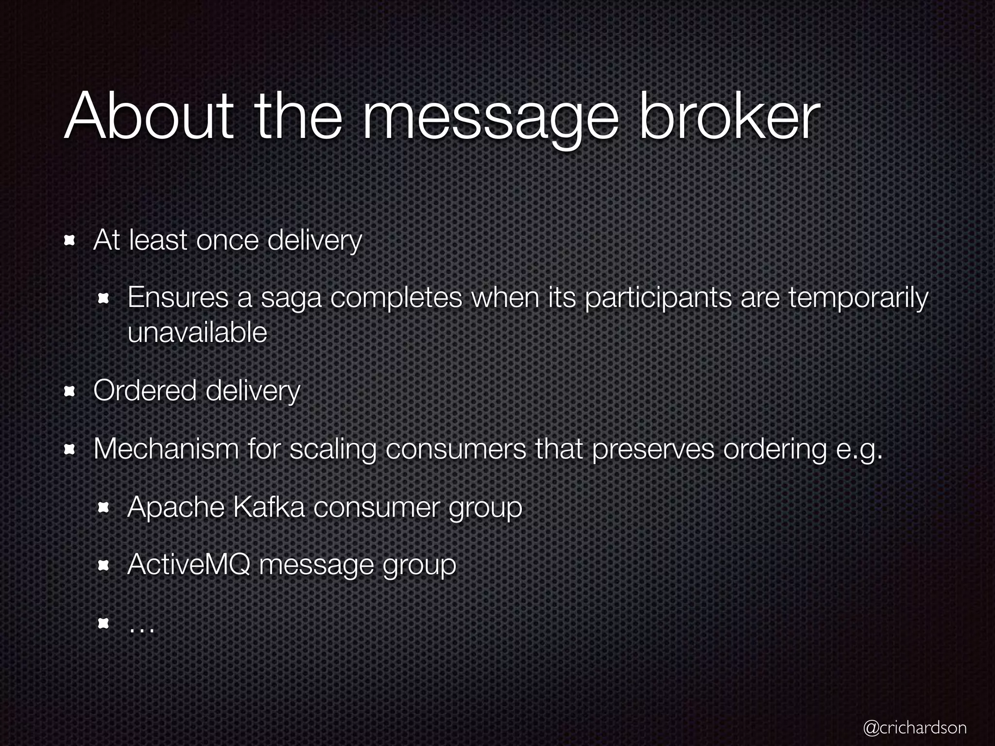 @crichardson About the message broker At least once delivery Ensures a saga completes when its participants are temporarily unavailable Ordered delivery Mechanism for scaling consumers that preserves ordering e.g. Apache Kafka consumer group ActiveMQ message group … 