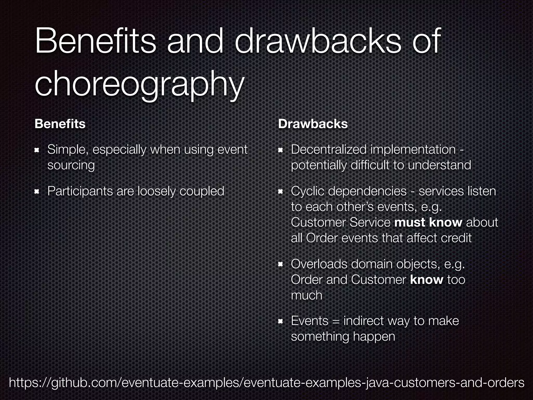 Beneﬁts and drawbacks of choreography Beneﬁts Simple, especially when using event sourcing Participants are loosely coupled Drawbacks Decentralized implementation - potentially difﬁcult to understand Cyclic dependencies - services listen to each other’s events, e.g. Customer Service must know about all Order events that affect credit Overloads domain objects, e.g. Order and Customer know too much Events = indirect way to make something happen https://github.com/eventuate-examples/eventuate-examples-java-customers-and-orders 