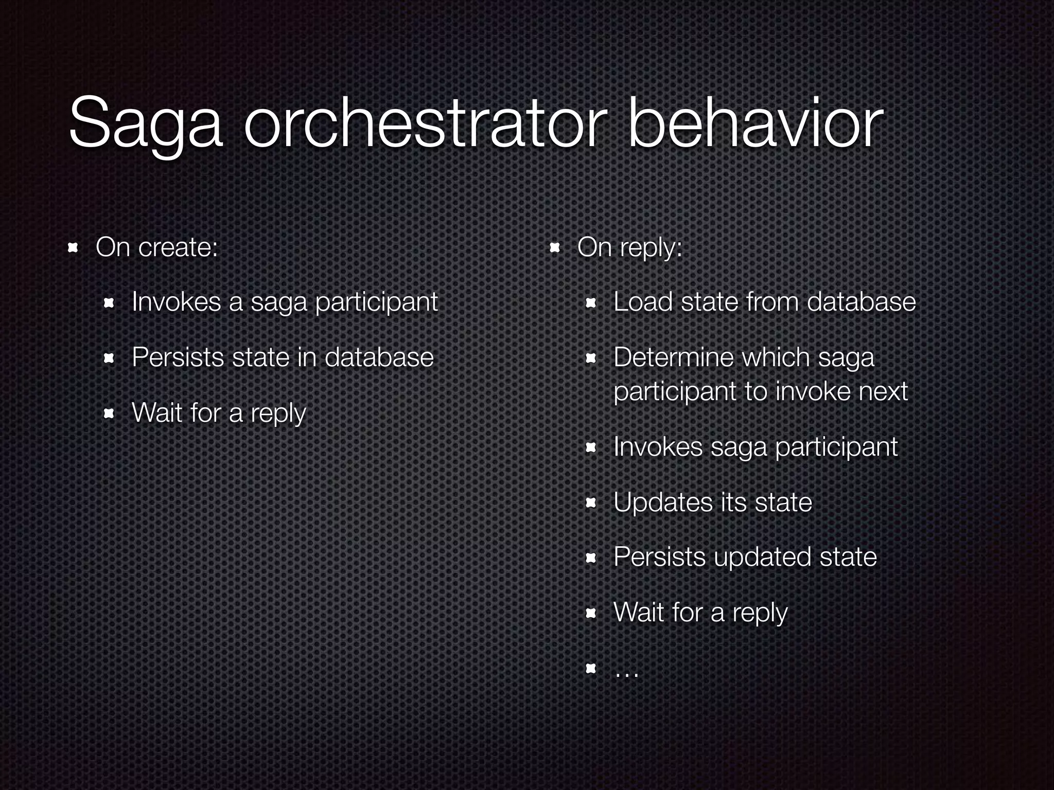 Saga orchestrator behavior On create: Invokes a saga participant Persists state in database Wait for a reply On reply: Load state from database Determine which saga participant to invoke next Invokes saga participant Updates its state Persists updated state Wait for a reply … 