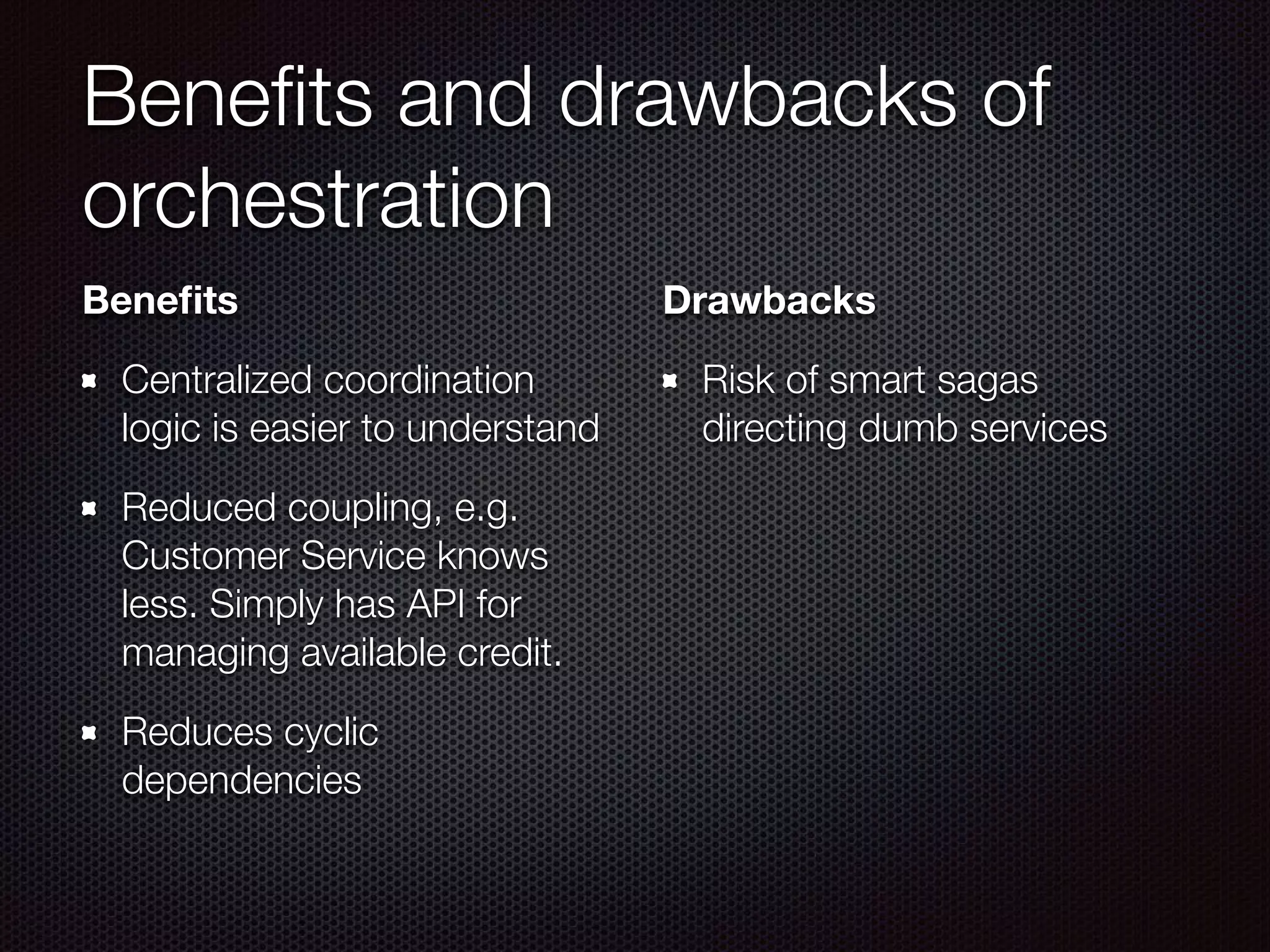 Beneﬁts and drawbacks of orchestration Beneﬁts Centralized coordination logic is easier to understand Reduced coupling, e.g. Customer Service knows less. Simply has API for managing available credit. Reduces cyclic dependencies Drawbacks Risk of smart sagas directing dumb services 