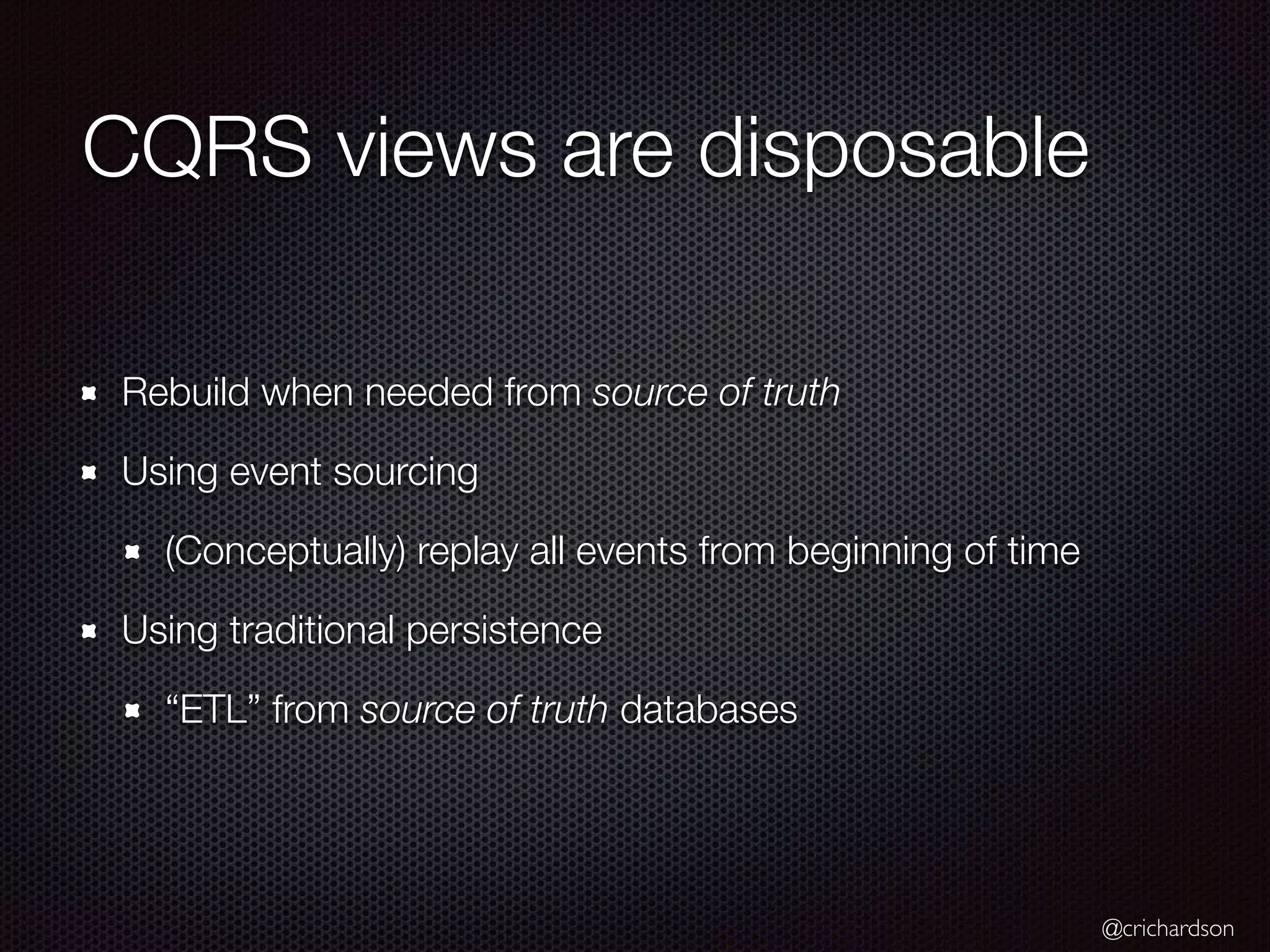 @crichardson CQRS views are disposable Rebuild when needed from source of truth Using event sourcing (Conceptually) replay all events from beginning of time Using traditional persistence “ETL” from source of truth databases 
