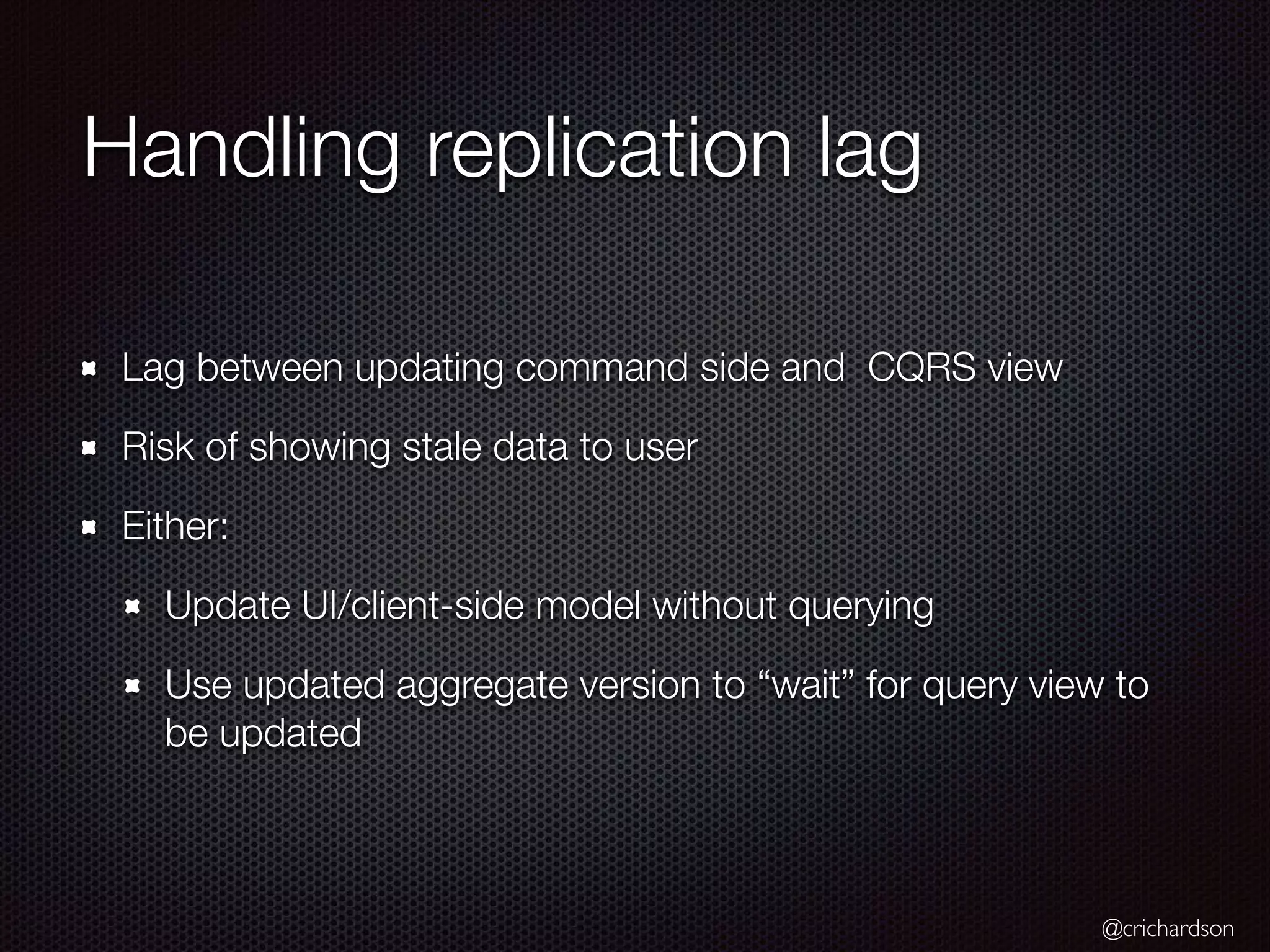 @crichardson Handling replication lag Lag between updating command side and CQRS view Risk of showing stale data to user Either: Update UI/client-side model without querying Use updated aggregate version to “wait” for query view to be updated 