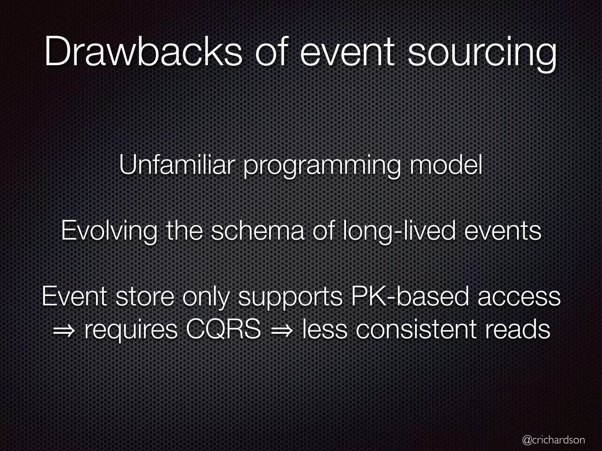 @crichardson Unfamiliar programming model Evolving the schema of long-lived events Event store only supports PK-based access requires CQRS less consistent reads Drawbacks of event sourcing 