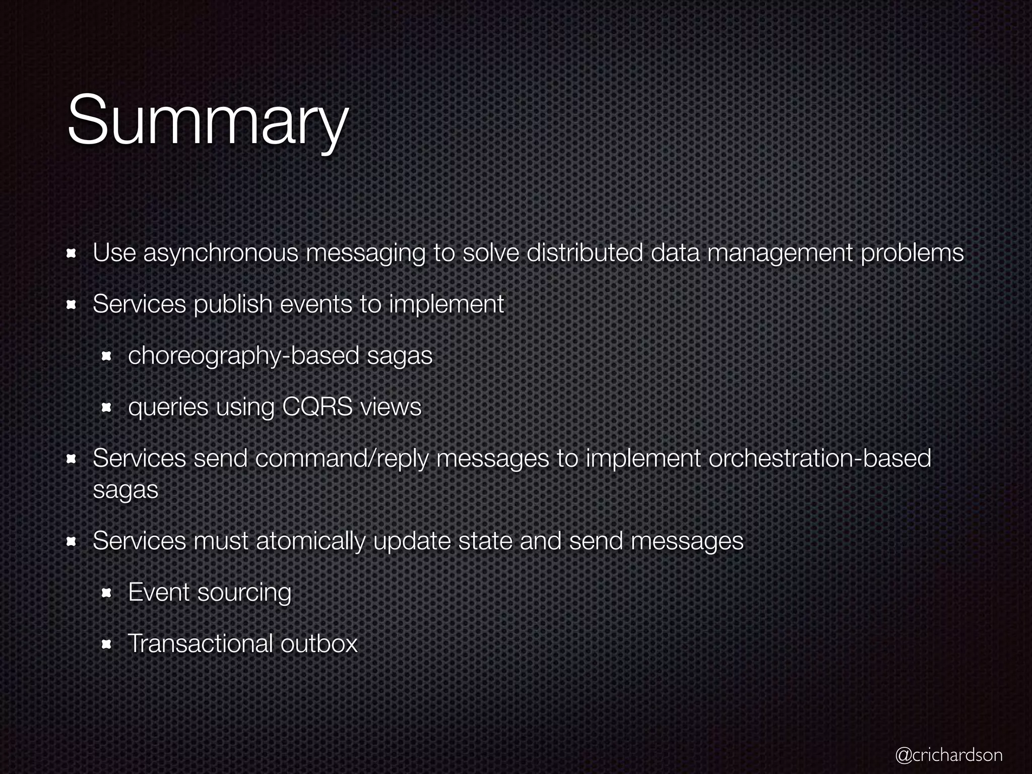 @crichardson Summary Use asynchronous messaging to solve distributed data management problems Services publish events to implement choreography-based sagas queries using CQRS views Services send command/reply messages to implement orchestration-based sagas Services must atomically update state and send messages Event sourcing Transactional outbox 
