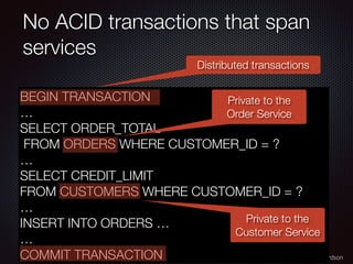 @crichardson
No ACID transactions that span
services
BEGIN TRANSACTION
…
SELECT ORDER_TOTAL
FROM ORDERS WHERE CUSTOMER_ID = ?
…
SELECT CREDIT_LIMIT
FROM CUSTOMERS WHERE CUSTOMER_ID = ?
…
INSERT INTO ORDERS …
…
COMMIT TRANSACTION
Private to the
Order Service
Private to the
Customer Service
Distributed transactions
 