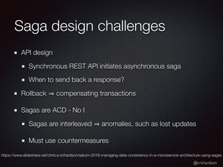 @crichardson
Saga design challenges
API design
Synchronous REST API initiates asynchronous saga
When to send back a response?
Rollback compensating transactions
Sagas are ACD - No I
Sagas are interleaved anomalies, such as lost updates
Must use countermeasures
https://www.slideshare.net/chris.e.richardson/saturn-2018-managing-data-consistency-in-a-microservice-architecture-using-sagas
 