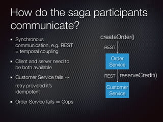 How do the saga participants
communicate?
Synchronous
communication, e.g. REST
= temporal coupling
Client and server need to
be both available
Customer Service fails
retry provided it’s
idempotent
Order Service fails Oops
Order
Service
createOrder()
REST
Customer
Service
reserveCredit()
REST
 