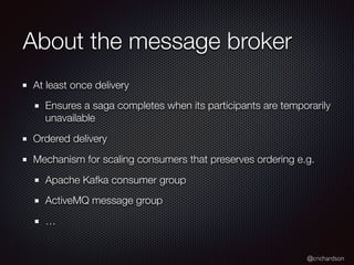 @crichardson
About the message broker
At least once delivery
Ensures a saga completes when its participants are temporarily
unavailable
Ordered delivery
Mechanism for scaling consumers that preserves ordering e.g.
Apache Kafka consumer group
ActiveMQ message group
…
 