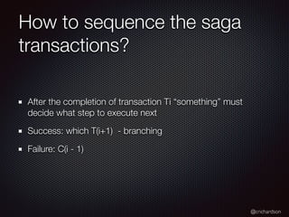 @crichardson
How to sequence the saga
transactions?
After the completion of transaction Ti “something” must
decide what step to execute next
Success: which T(i+1) - branching
Failure: C(i - 1)
 