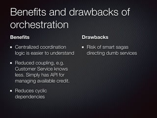 Beneﬁts and drawbacks of
orchestration
Beneﬁts
Centralized coordination
logic is easier to understand
Reduced coupling, e.g.
Customer Service knows
less. Simply has API for
managing available credit.
Reduces cyclic
dependencies
Drawbacks
Risk of smart sagas
directing dumb services
 