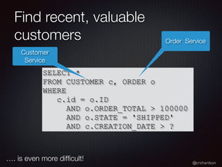 @crichardson
Find recent, valuable
customers
SELECT *
FROM CUSTOMER c, ORDER o
WHERE
c.id = o.ID
AND o.ORDER_TOTAL > 100000
AND o.STATE = 'SHIPPED'
AND c.CREATION_DATE > ?
Customer
Service
Order Service
…. is even more difﬁcult!
 