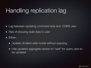 @crichardson
Handling replication lag
Lag between updating command side and CQRS view
Risk of showing stale data to user
Either:
Update UI/client-side model without querying
Use updated aggregate version to “wait” for query view to
be updated
 