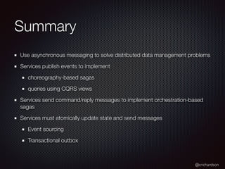 @crichardson
Summary
Use asynchronous messaging to solve distributed data management problems
Services publish events to implement
choreography-based sagas
queries using CQRS views
Services send command/reply messages to implement orchestration-based
sagas
Services must atomically update state and send messages
Event sourcing
Transactional outbox
 