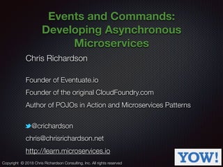 @crichardson
Events and Commands:
Developing Asynchronous
Microservices
Chris Richardson
Founder of Eventuate.io
Founder of the original CloudFoundry.com
Author of POJOs in Action and Microservices Patterns
@crichardson
chris@chrisrichardson.net
http://learn.microservices.io
Copyright © 2018 Chris Richardson Consulting, Inc. All rights reserved
 