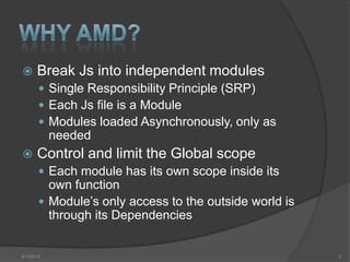      Break Js into independent modules
        Single Responsibility Principle (SRP)
        Each Js file is a Module
        Modules loaded Asynchronously, only as
           needed
     Control and limit the Global scope
        Each module has its own scope inside its
         own function
        Module’s only access to the outside world is
         through its Dependencies


4/1/2013                                                2
 