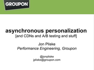 asynchronous personalization
   [and CDNs and A/B testing and stuff]

               Jon Pliske
    Performance Engineering, Groupon

                   @jonpliske
             jpliske@groupon.com
 
