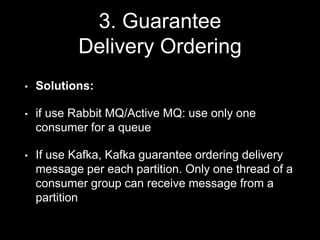 3. Guarantee
Delivery Ordering
• Solutions:
• if use Rabbit MQ/Active MQ: use only one
consumer for a queue
• If use Kafka, Kafka guarantee ordering delivery
message per each partition. Only one thread of a
consumer group can receive message from a
partition
 