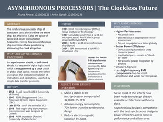 ASYNCHRONOUS PROCESSORS | The Clockless Future
Akshit Arora (101303012) | Ankit Goyal (101303022)
ABSTRACT
The synchronous processor chips of
computers use a clock to time the entire
chip. But this clock is also the cause of
speed and power consumption
headaches. Here is how an asynchronous
chip overcomes these problems by
eliminating the clock altogether.
WHAT ARE ASYNCHRONOUS
PROCESSORS
An asynchronous circuit, or self-timed
circuit, is a sequential digital logic circuit
which is not governed by a clock circuit
or global clock signal. Instead they often
use signals that indicate completion of
instructions and operations, specified by
simple data transfer protocols.
HISTORY
• 1952 : ILLIAC I and ILLIAC II (University
of Illinois)
• 1960 : PDP6 (Programmed Data
Processor-6) from Digital Equipment
(DEC)
• Late 1970s : until the arrival of VLSI
• 1988 : first single-chip asynchronous
microprocessor was designed at
Caltech
• 1993 : ARM processor (Amulet)
(University of Manchester)
WHY ASYNCHRONOUS
PROCESSORS
World’s first flexible
8-bit asynchronous
microprocessor
developed by Seiko
Epson using low-
temperature
polysilicon thin-film
transistors on a
plastic substrate.
HISTORY
• 1994 : 8-bit microprocessor (TITAC)
Tokyo Institute of Technology
• 1997 : Amulet2e and TITAC-2 (a 32-bit
microprocessor) And Caltech group
designed the MiniMIPS
• 2004 : ACT11, an 8-bit asynchronous
chip (Epson)
• 2014 : IBM announced a SyNAPSE-
developed chip
RESULTS FROM EPSON’S
INVENTION
CONCLUSION
So far, most of the efforts have
been made to redesign already
available architectures without a
clock.
Asynchronous design is competitive
with the best synchronous design in
power efficiency and is close in
performance and silicon area.
• Higher Performance
• No global clock
• proceed data at appropriate rate of
environment
• Do not propagate local delay globally
• Better Power Efficiency
• Only activating functional units
consume power
• Inactivated parts remain in “stand-
by” state
• No wasteful power dissipation by
glitches
• Smaller Chip Size
• Less high-frequency EMI
components due to small
amplitude and wide current peaks
1. Make a stable 8-bit
microprocessor composed of
32,000 LTPS-TFTs
2. Achieve energy consumption
70% lower than the synchronous
design
3. Reduce electromagnetic
radiation by 20dB.
 
