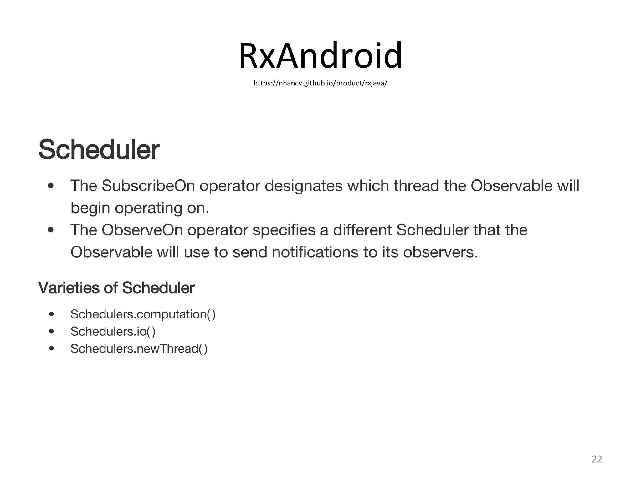 RxAndroidhttps://nhancv.github.io/product/rxjava/
22
Scheduler
• The SubscribeOn operator designates which thread the Observable will
begin operating on.
• The ObserveOn operator specifies a different Scheduler that the
Observable will use to send notifications to its observers.
Varieties of Scheduler
• Schedulers.computation( )
• Schedulers.io( )
• Schedulers.newThread( )
 