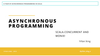 A TOUR OF ASYNCHRONOUS PROGRAMMING IN SCALA
YIFAN XING - 2018
ASYNCHRONOUS
PROGRAMMING
Yifan Xing
SCALA.CONCURRENT AND
MONIX!
@yifan_xing_e
 