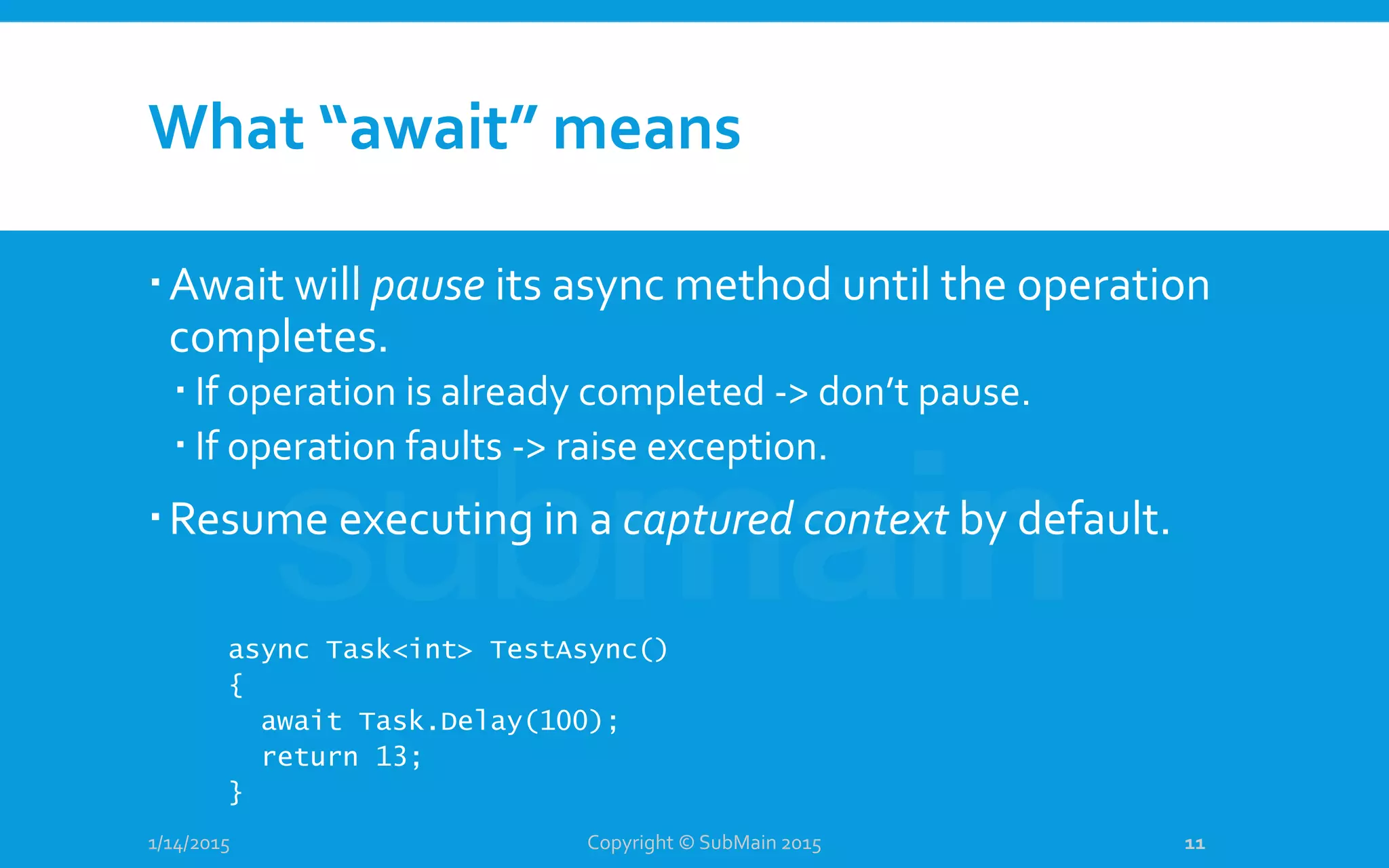 What “await” means
Await will pause its async method until the operation
completes.
 If operation is already completed -> don’t pause.
 If operation faults -> raise exception.
Resume executing in a captured context by default.
1/14/2015
async Task<int> TestAsync()
{
await Task.Delay(100);
return 13;
}
Copyright © SubMain 2015 11
 
