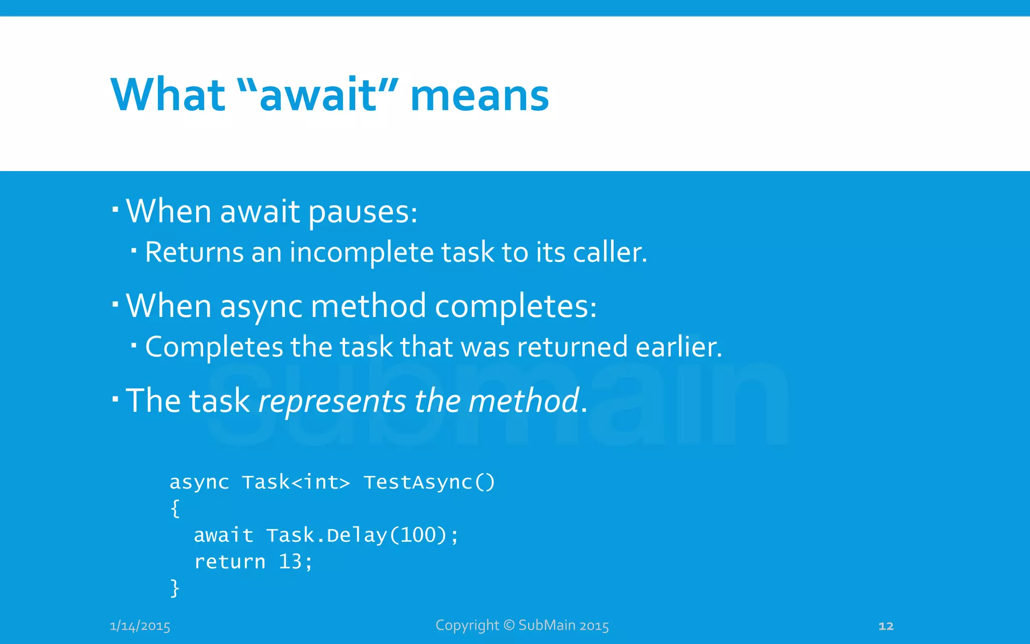 What “await” means
When await pauses:
 Returns an incomplete task to its caller.
When async method completes:
 Completes the task that was returned earlier.
The task represents the method.
1/14/2015
async Task<int> TestAsync()
{
await Task.Delay(100);
return 13;
}
Copyright © SubMain 2015 12
 