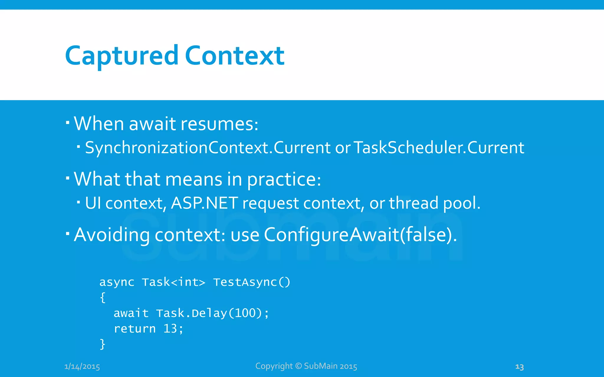 Captured Context
When await resumes:
 SynchronizationContext.Current orTaskScheduler.Current
What that means in practice:
 UI context, ASP.NET request context, or thread pool.
Avoiding context: use ConfigureAwait(false).
1/14/2015
async Task<int> TestAsync()
{
await Task.Delay(100);
return 13;
}
Copyright © SubMain 2015 13
 