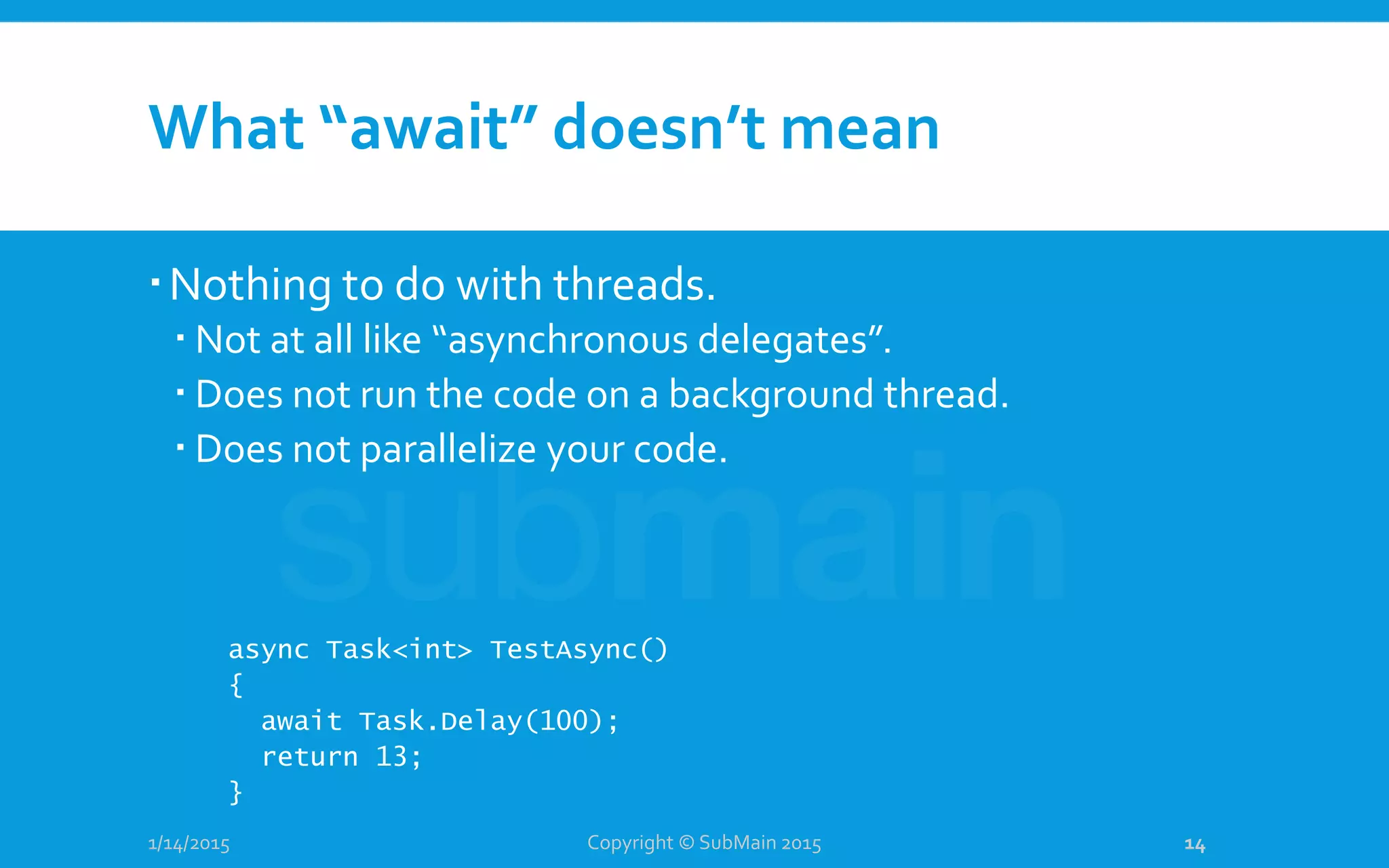 What “await” doesn’t mean
Nothing to do with threads.
 Not at all like “asynchronous delegates”.
 Does not run the code on a background thread.
 Does not parallelize your code.
1/14/2015
async Task<int> TestAsync()
{
await Task.Delay(100);
return 13;
}
Copyright © SubMain 2015 14
 