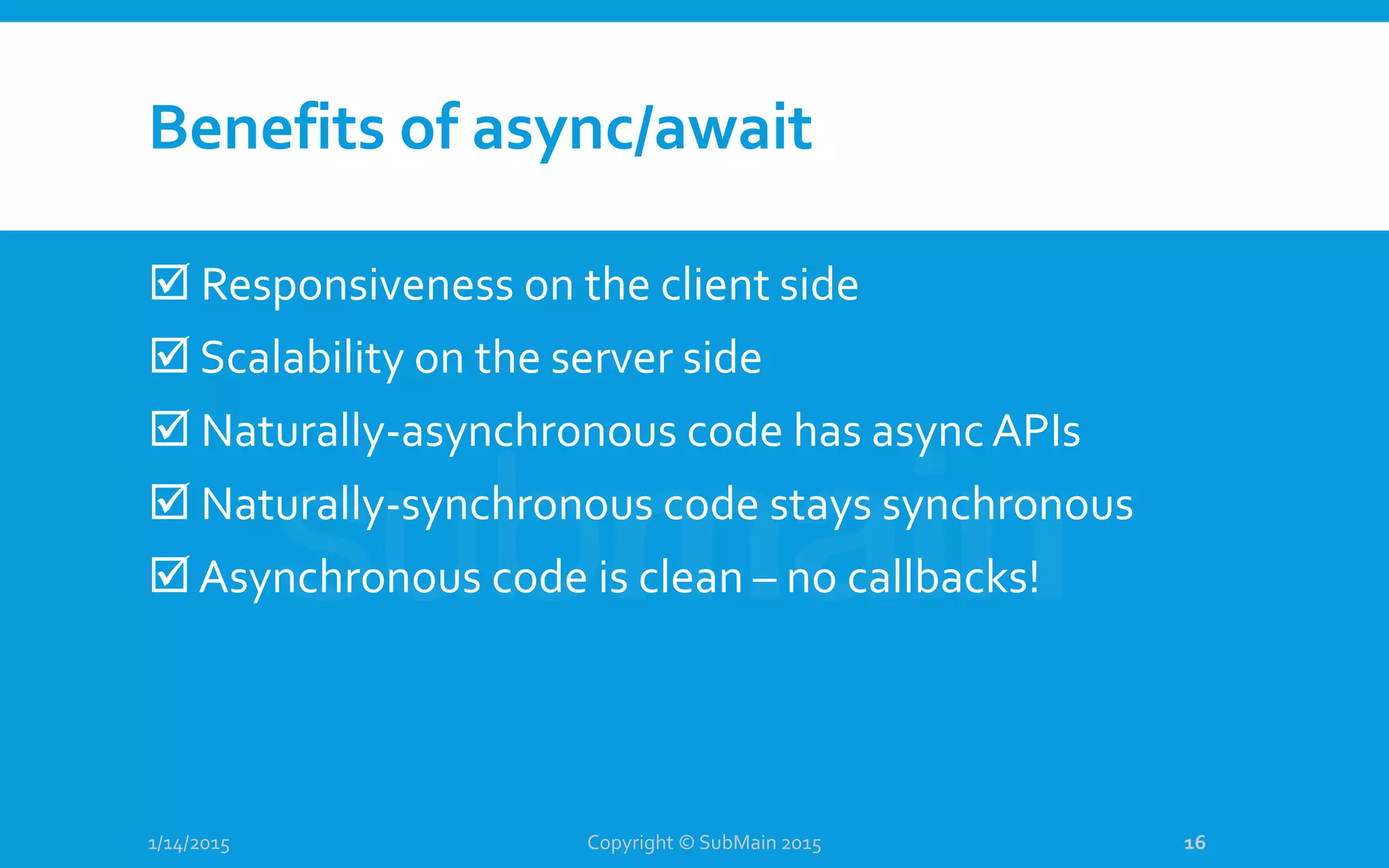 Benefits of async/await
 Responsiveness on the client side
 Scalability on the server side
 Naturally-asynchronous code has async APIs
 Naturally-synchronous code stays synchronous
 Asynchronous code is clean – no callbacks!
1/14/2015 Copyright © SubMain 2015 16
 