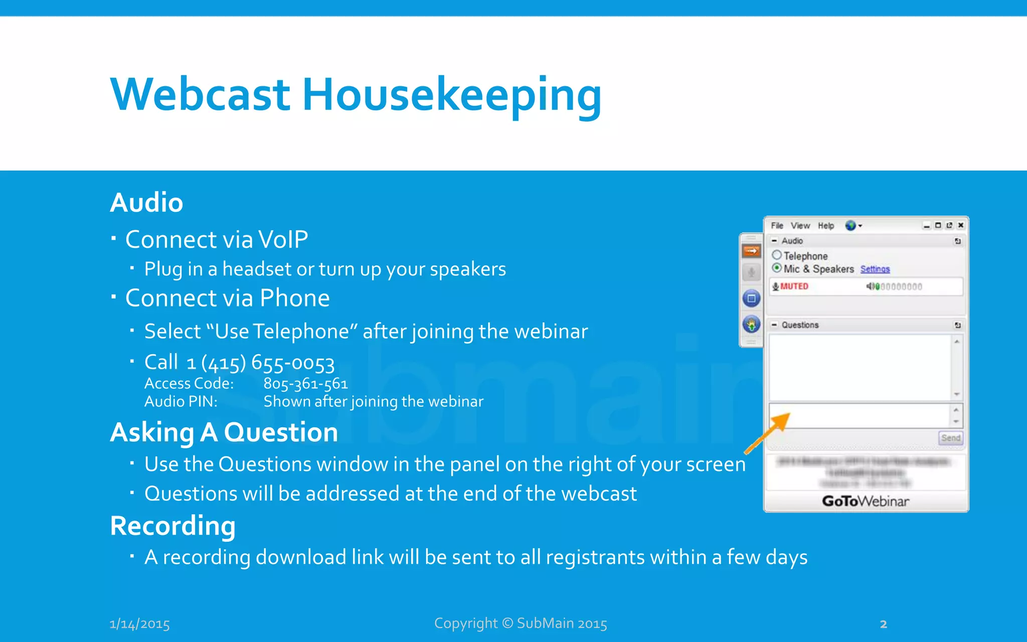 Webcast Housekeeping
1/14/2015
Audio
 Connect viaVoIP
 Plug in a headset or turn up your speakers
 Connect via Phone
 Select “UseTelephone” after joining the webinar
 Call 1 (415) 655-0053
Access Code: 805-361-561
Audio PIN: Shown after joining the webinar
Asking A Question
 Use the Questions window in the panel on the right of your screen
 Questions will be addressed at the end of the webcast
Recording
 A recording download link will be sent to all registrants within a few days
Copyright © SubMain 2015 2
 