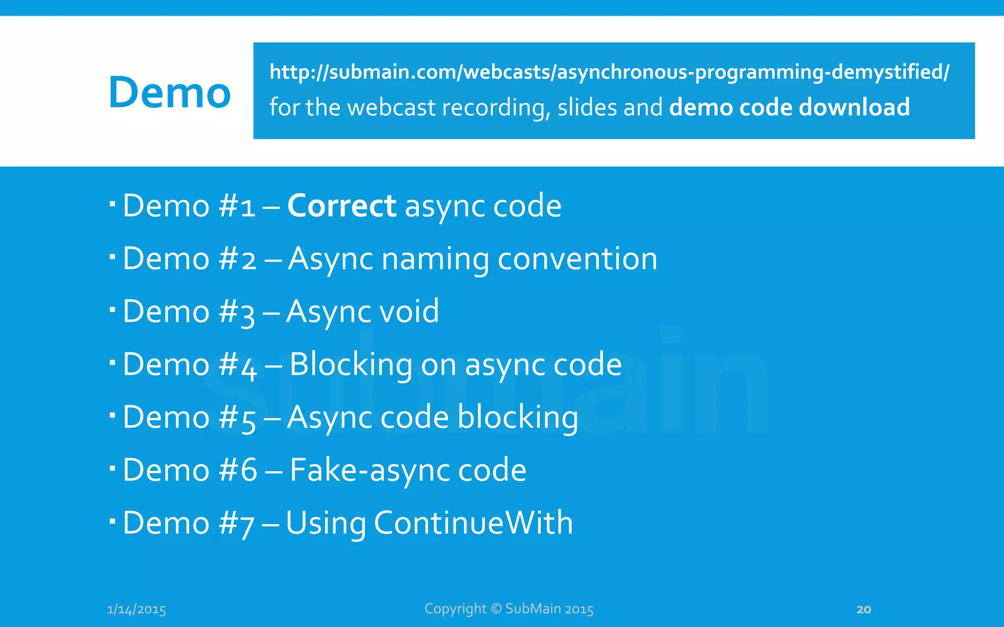Demo
Demo #1 – Correct async code
Demo #2 – Async naming convention
Demo #3 – Async void
Demo #4 – Blocking on async code
Demo #5 – Async code blocking
Demo #6 – Fake-async code
Demo #7 – Using ContinueWith
1/14/2015 Copyright © SubMain 2015 20
http://submain.com/webcasts/asynchronous-programming-demystified/
for the webcast recording, slides and demo code download
 