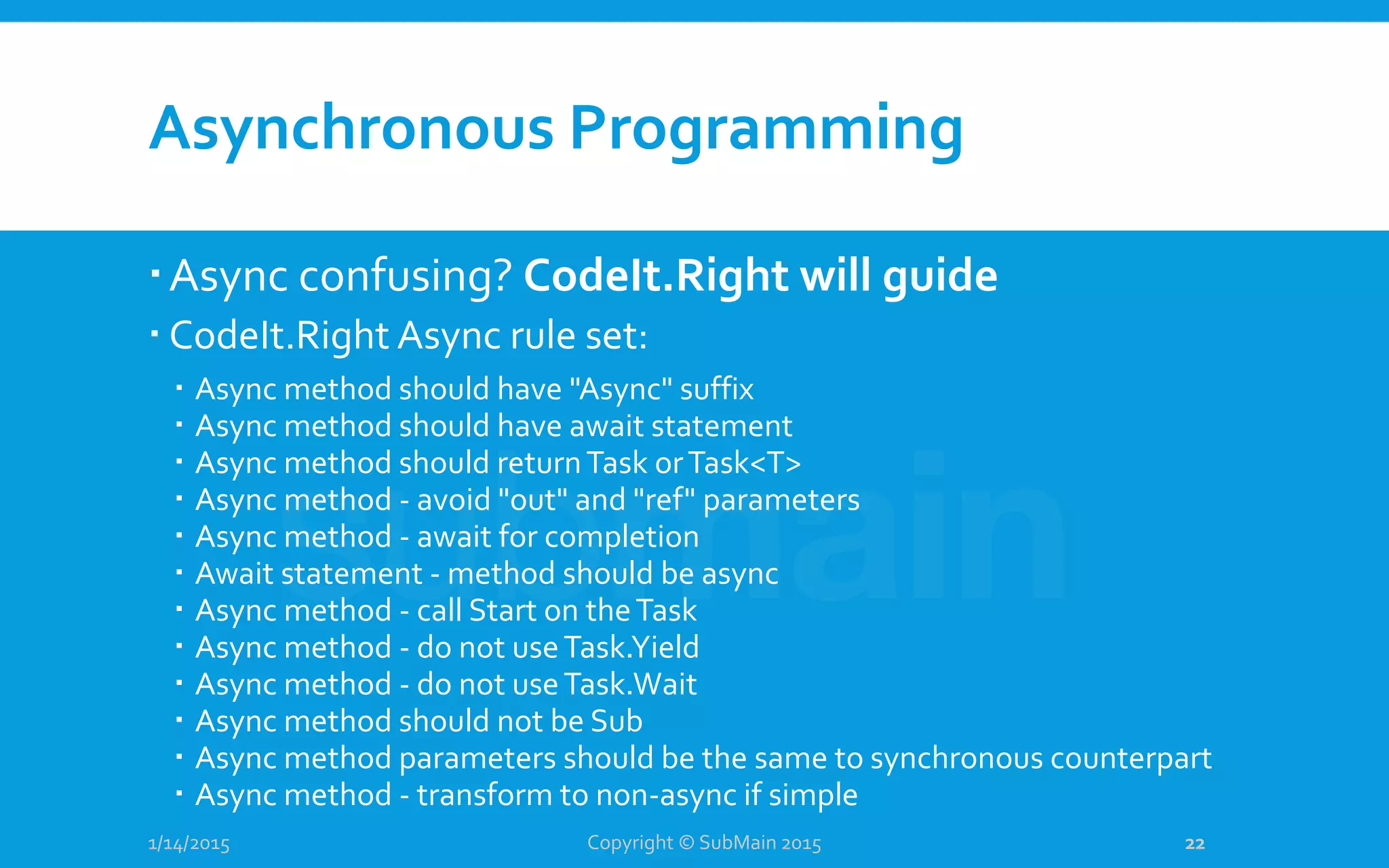 Asynchronous Programming
Async confusing? CodeIt.Right will guide
 CodeIt.Right Async rule set:
 Async method should have "Async" suffix
 Async method should have await statement
 Async method should returnTask orTask<T>
 Async method - avoid "out" and "ref" parameters
 Async method - await for completion
 Await statement - method should be async
 Async method - call Start on theTask
 Async method - do not useTask.Yield
 Async method - do not useTask.Wait
 Async method should not be Sub
 Async method parameters should be the same to synchronous counterpart
 Async method - transform to non-async if simple
1/14/2015 Copyright © SubMain 2015 22
 