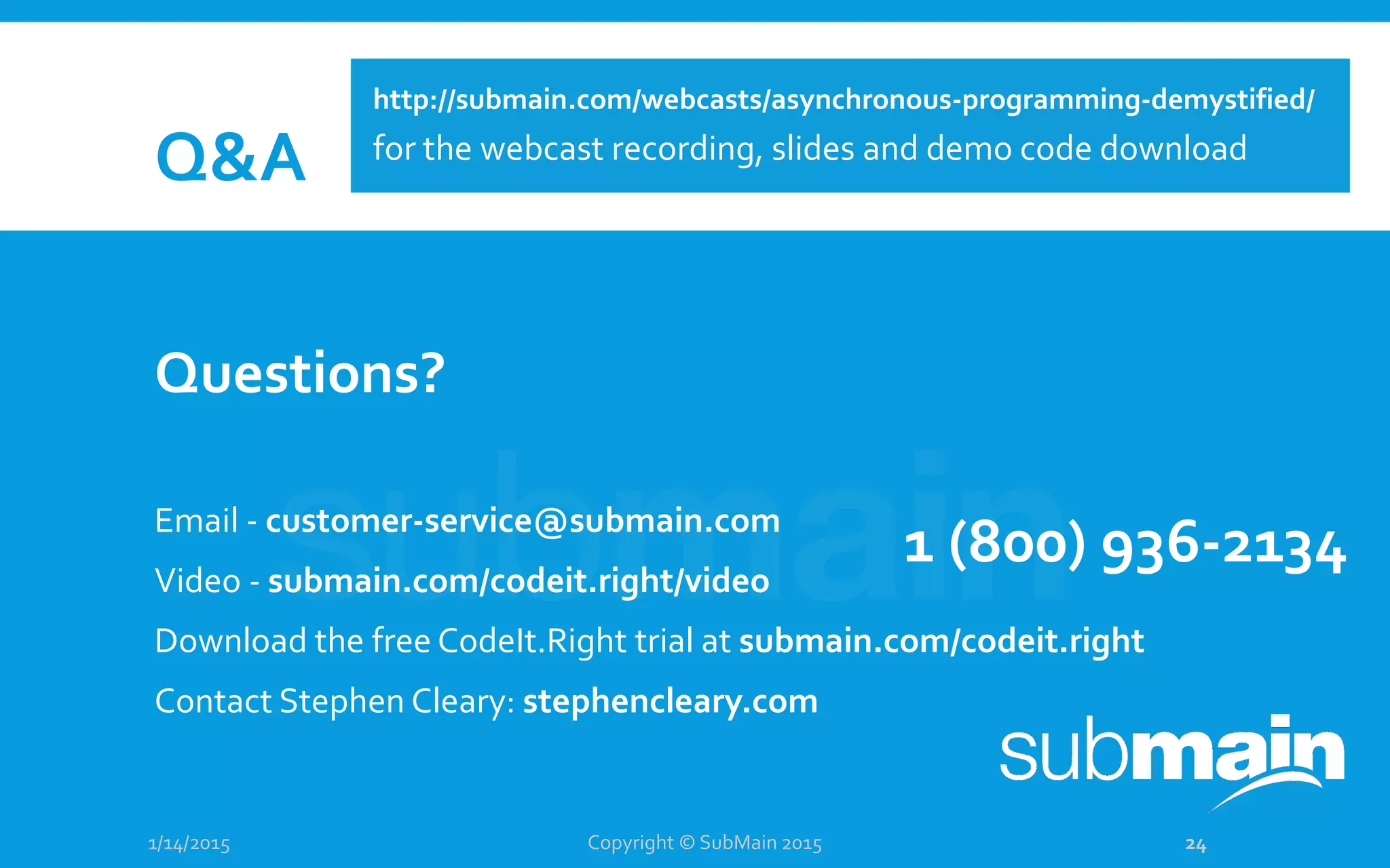 Q&A
Questions?
Email - customer-service@submain.com
Video - submain.com/codeit.right/video
Download the free CodeIt.Right trial at submain.com/codeit.right
Contact Stephen Cleary: stephencleary.com
1/14/2015
1 (800) 936-2134
Copyright © SubMain 2015 24
http://submain.com/webcasts/asynchronous-programming-demystified/
for the webcast recording, slides and demo code download
 
