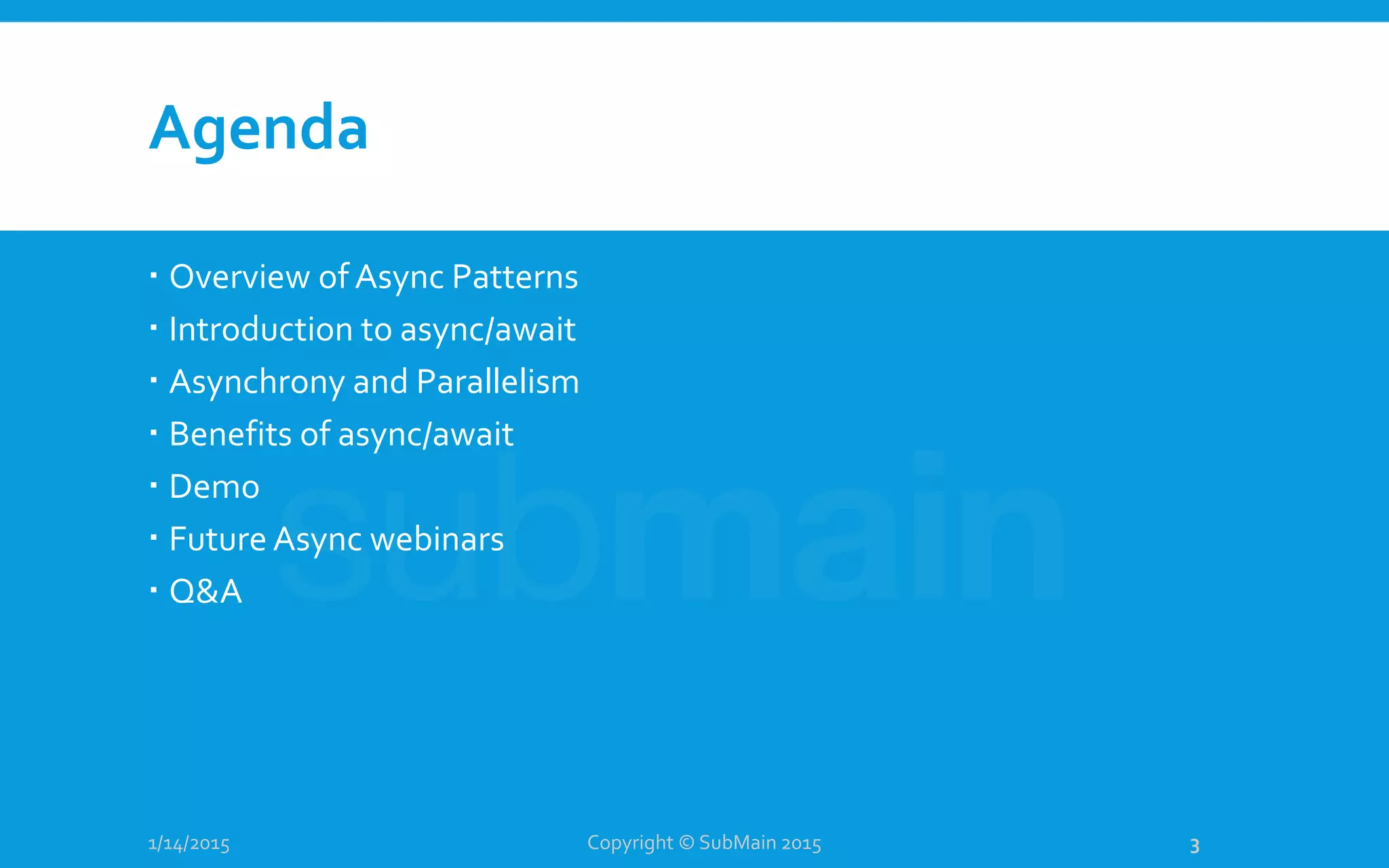 Agenda
1/14/2015
 Overview of Async Patterns
 Introduction to async/await
 Asynchrony and Parallelism
 Benefits of async/await
 Demo
 Future Async webinars
 Q&A
Copyright © SubMain 2015 3
 