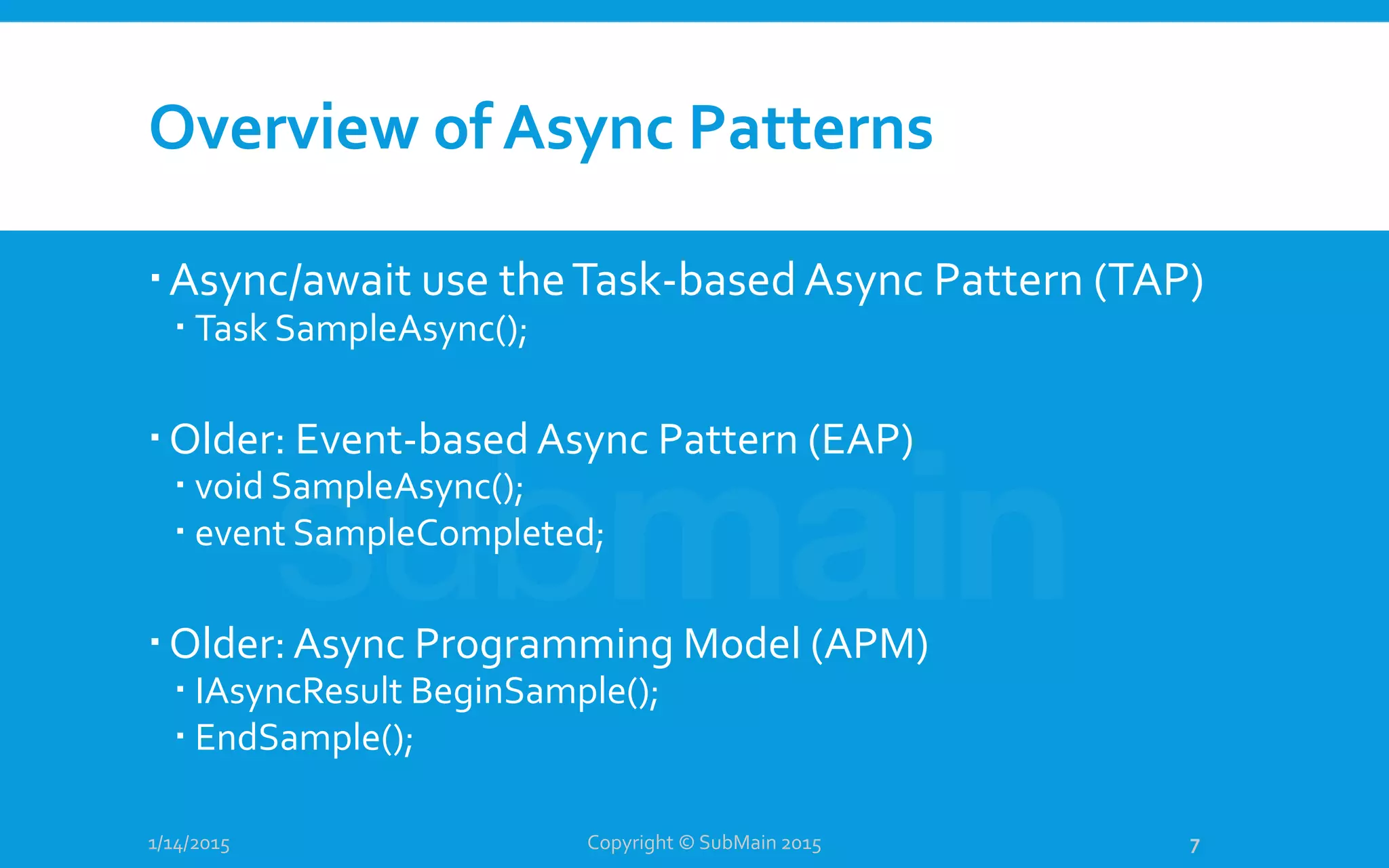 Overview of Async Patterns
Async/await use theTask-basedAsync Pattern (TAP)
 Task SampleAsync();
Older: Event-based Async Pattern (EAP)
 void SampleAsync();
 event SampleCompleted;
Older: Async Programming Model (APM)
 IAsyncResult BeginSample();
 EndSample();
1/14/2015 Copyright © SubMain 2015 7
 