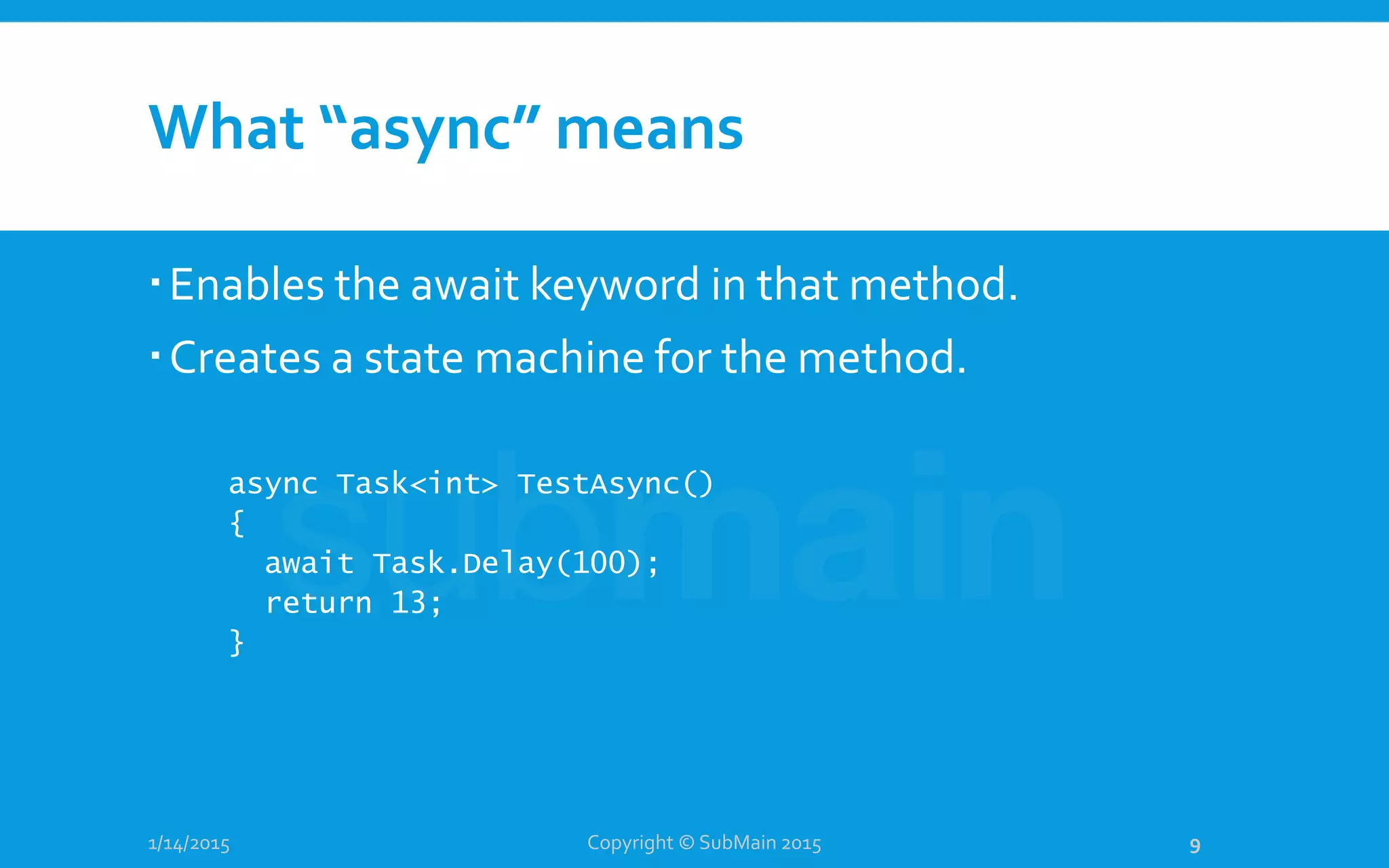 What “async” means
Enables the await keyword in that method.
Creates a state machine for the method.
1/14/2015
async Task<int> TestAsync()
{
await Task.Delay(100);
return 13;
}
Copyright © SubMain 2015 9
 