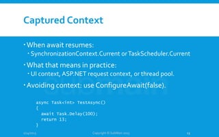 Captured Context
When await resumes:
 SynchronizationContext.Current orTaskScheduler.Current
What that means in practice:
 UI context, ASP.NET request context, or thread pool.
Avoiding context: use ConfigureAwait(false).
1/14/2015
async Task<int> TestAsync()
{
await Task.Delay(100);
return 13;
}
Copyright © SubMain 2015 13
 