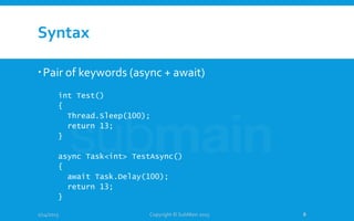 Syntax
Pair of keywords (async + await)
1/14/2015
int Test()
{
Thread.Sleep(100);
return 13;
}
async Task<int> TestAsync()
{
await Task.Delay(100);
return 13;
}
Copyright © SubMain 2015 8
 
