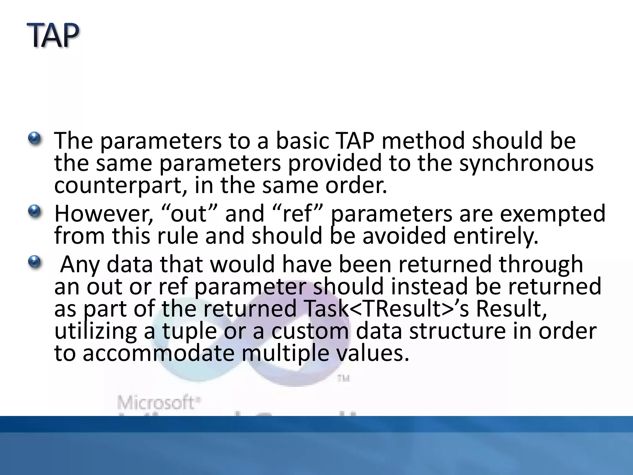 The parameters to a basic TAP method should be
the same parameters provided to the synchronous
counterpart, in the same order.
However, “out” and “ref” parameters are exempted
from this rule and should be avoided entirely.
Any data that would have been returned through
an out or ref parameter should instead be returned
as part of the returned Task<TResult>’s Result,
utilizing a tuple or a custom data structure in order
to accommodate multiple values.
 