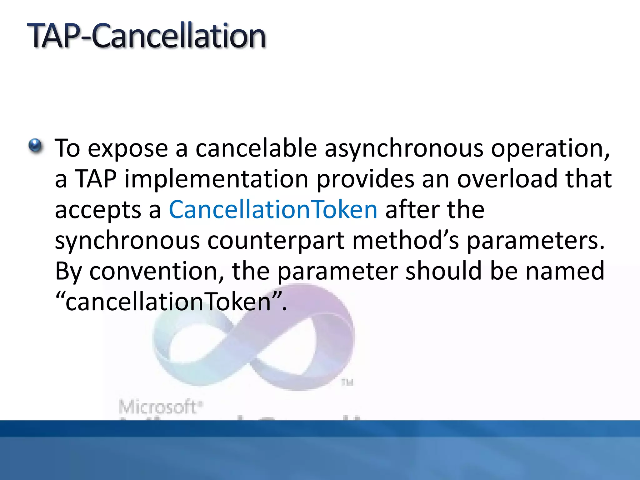 To expose a cancelable asynchronous operation,
a TAP implementation provides an overload that
accepts a CancellationToken after the
synchronous counterpart method’s parameters.
By convention, the parameter should be named
“cancellationToken”.
 