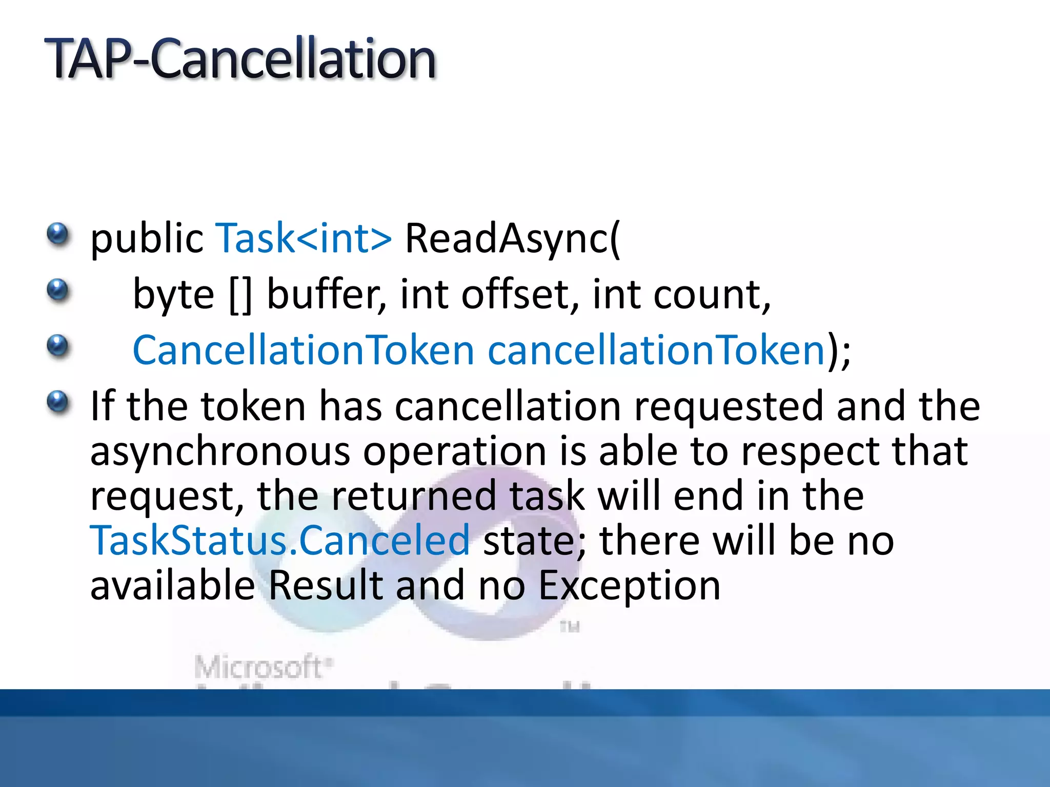 public Task<int> ReadAsync(
byte [] buffer, int offset, int count,
CancellationToken cancellationToken);
If the token has cancellation requested and the
asynchronous operation is able to respect that
request, the returned task will end in the
TaskStatus.Canceled state; there will be no
available Result and no Exception
 